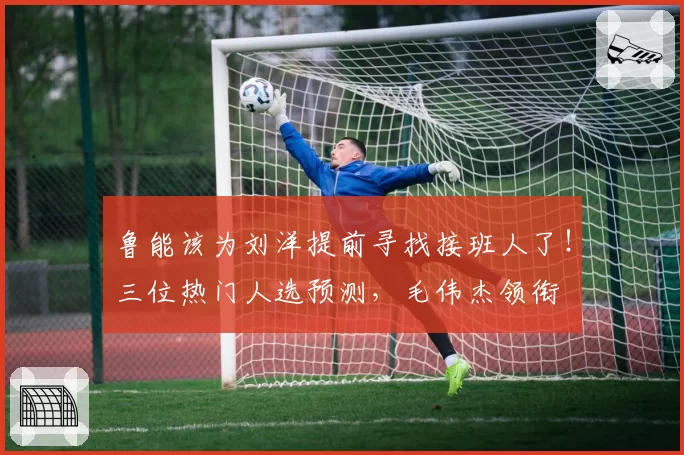 鲁能该为刘洋提前寻找接班人了!三位热门人选预测,毛伟杰领衔