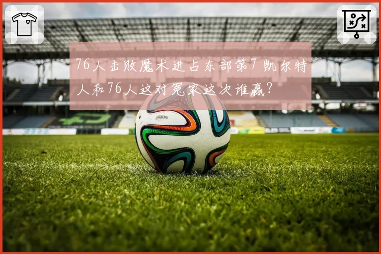 76人击败魔术进占东部第7 凯尔特人和76人这对冤家这次谁赢？