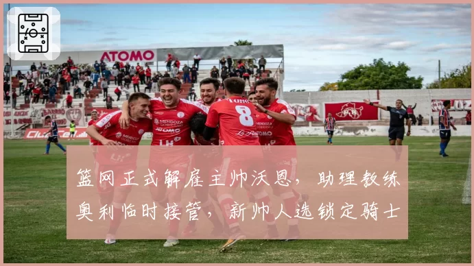 篮网正式解雇主帅沃恩，助理教练奥利临时接管，新帅人选锁定骑士阿特金森