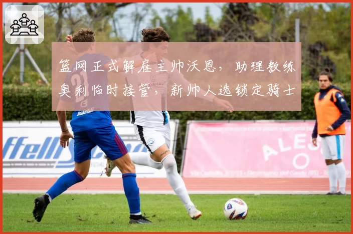 篮网正式解雇主帅沃恩，助理教练奥利临时接管，新帅人选锁定骑士阿特金森