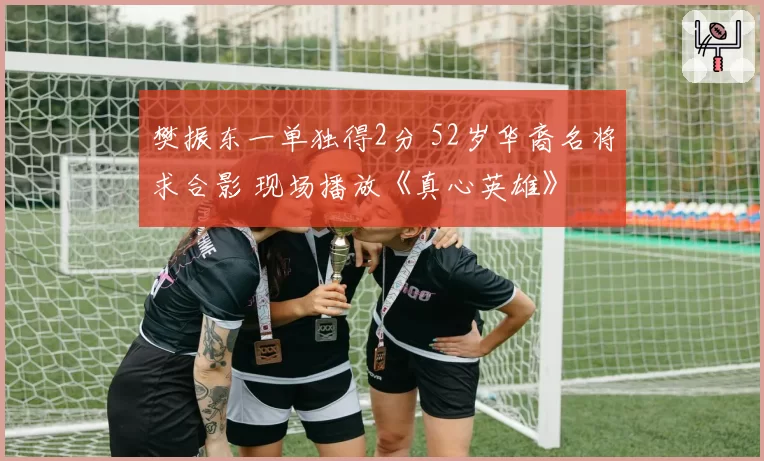 樊振东一单独得2分 52岁华裔名将求合影 现场播放《真心英雄》