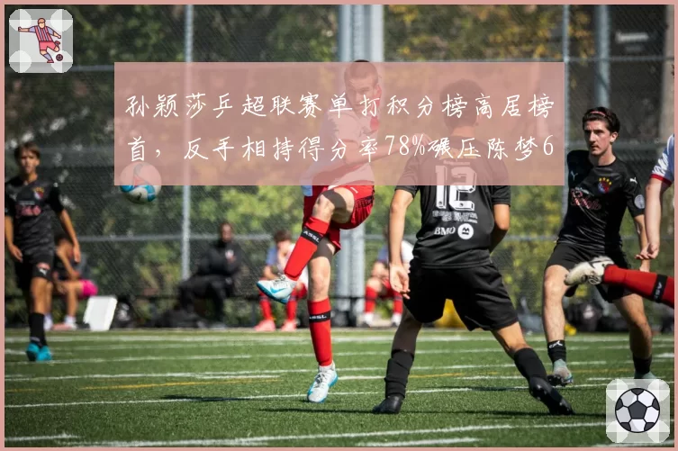 孙颖莎乒超联赛单打积分榜高居榜首，反手相持得分率78%碾压陈梦66%__br_