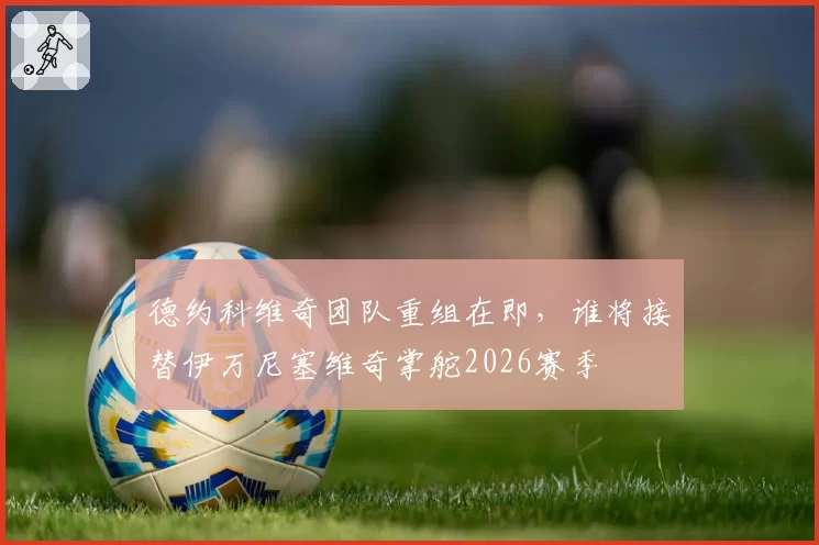 德约科维奇团队重组在即,谁将接替伊万尼塞维奇掌舵2026赛季