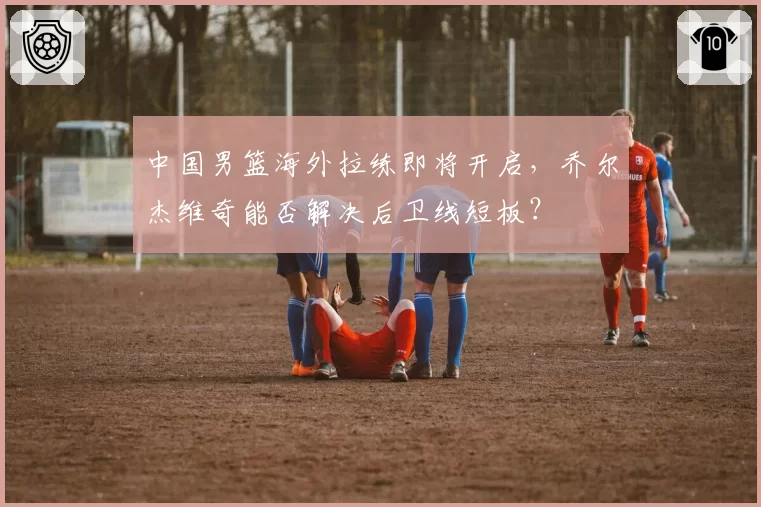 中国男篮海外拉练即将开启，乔尔杰维奇能否解决后卫线短板？