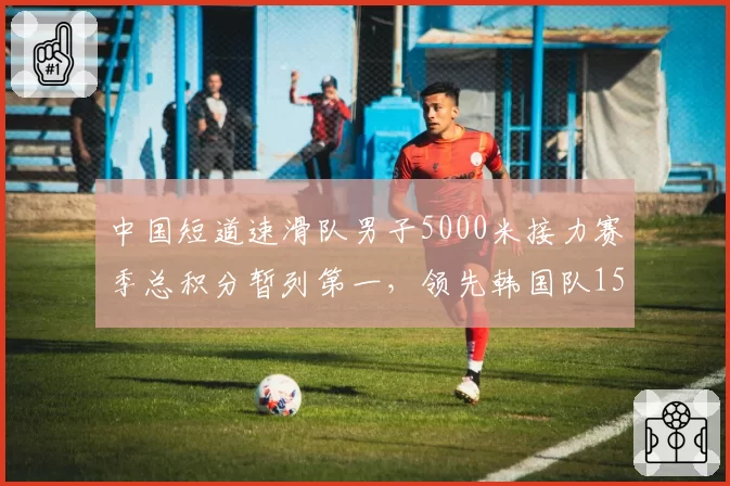 中国短道速滑队男子5000米接力赛季总积分暂列第一，领先韩国队15分