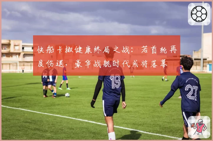 快船卡椒健康终局之战：若首轮再度伤退，豪华战舰时代或将落幕