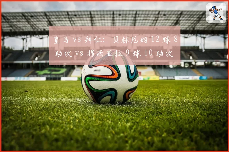 皇马 vs 拜仁：贝林厄姆 12 球 8 助攻 vs 穆西亚拉 9 球 10 助攻，新生代核心的正面对决