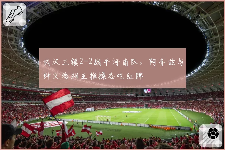 武汉三镇2-2战平河南队，阿齐兹与钟义浩相互推搡各吃红牌