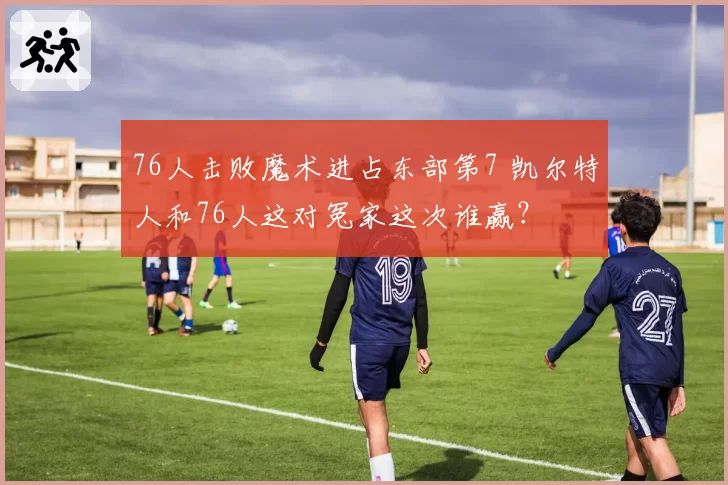 76人击败魔术进占东部第7 凯尔特人和76人这对冤家这次谁赢？