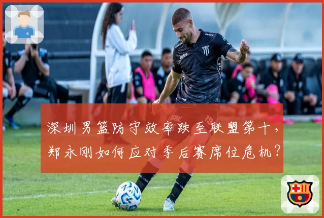 深圳男篮防守效率跌至联盟第十，郑永刚如何应对季后赛席位危机？