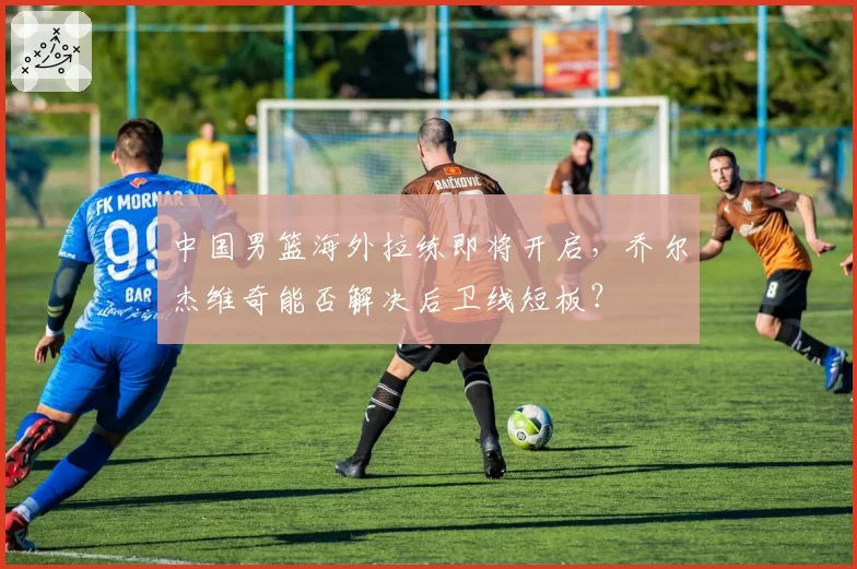 中国男篮海外拉练即将开启，乔尔杰维奇能否解决后卫线短板？