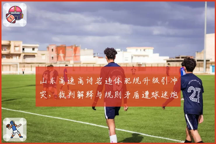 山东高速高诗岩违体犯规升级引冲突，裁判解释与规则矛盾遭球迷炮轰