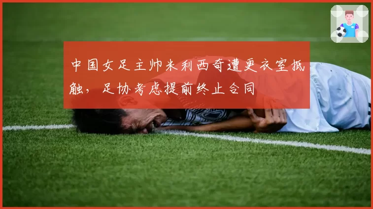 中国女足主帅米利西奇遭更衣室抵触，足协考虑提前终止合同