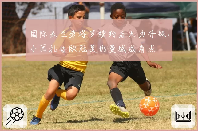 国际米兰劳塔罗续约后火力升级，小因扎吉欧冠复仇曼城成看点