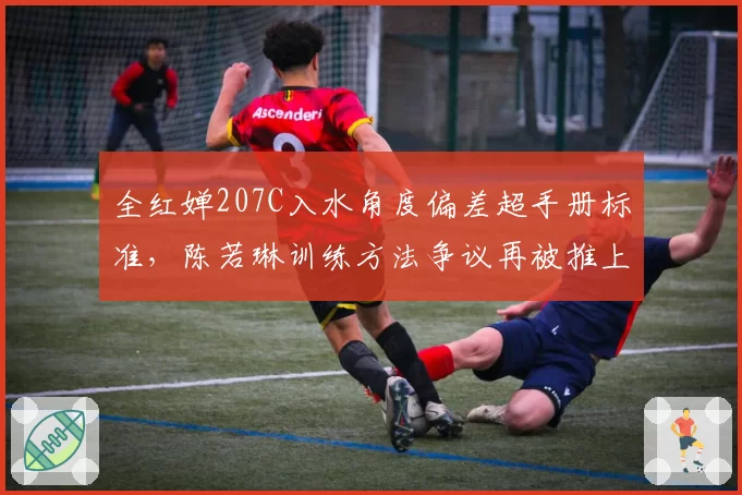 全红婵207C入水角度偏差超手册标准，陈若琳训练方法争议再被推上风口浪尖