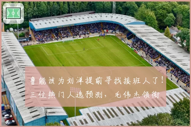 鲁能该为刘洋提前寻找接班人了！三位热门人选预测，毛伟杰领衔