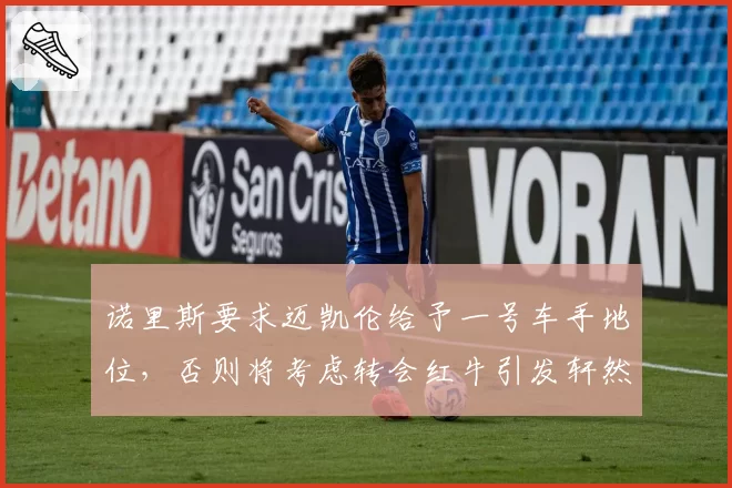 诺里斯要求迈凯伦给予一号车手地位，否则将考虑转会红牛引发轩然大波