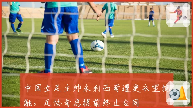 中国女足主帅米利西奇遭更衣室抵触，足协考虑提前终止合同