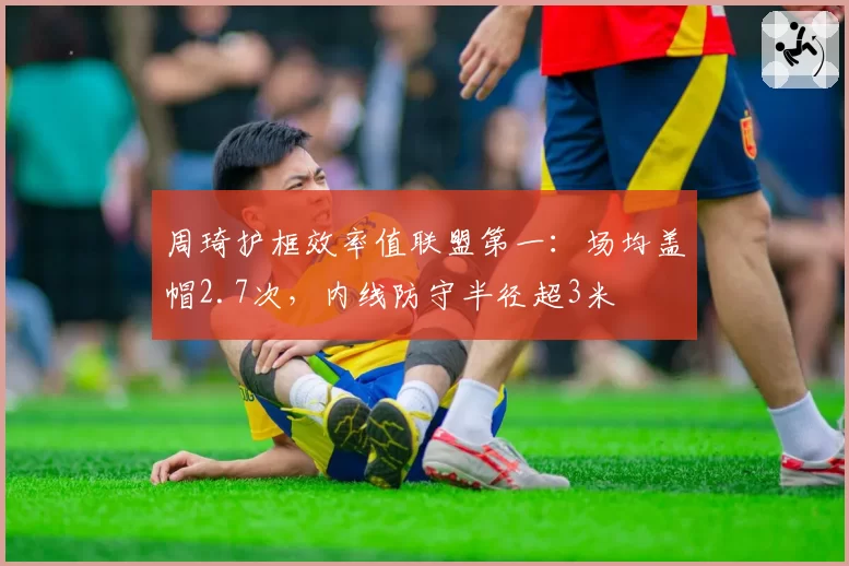 周琦护框效率值联盟第一：场均盖帽2.7次，内线防守半径超3米
