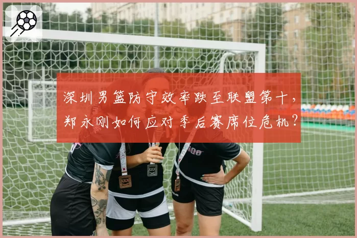 深圳男篮防守效率跌至联盟第十，郑永刚如何应对季后赛席位危机？