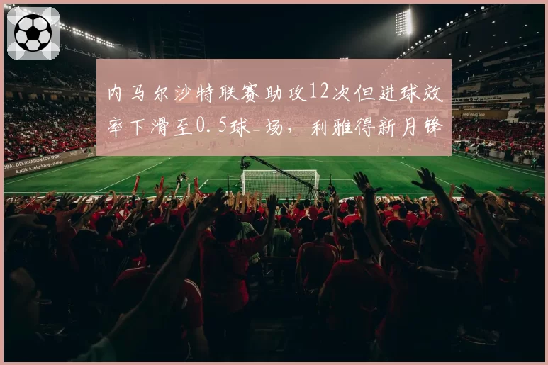 内马尔沙特联赛助攻12次但进球效率下滑至0.5球_场，利雅得新月锋线隐忧