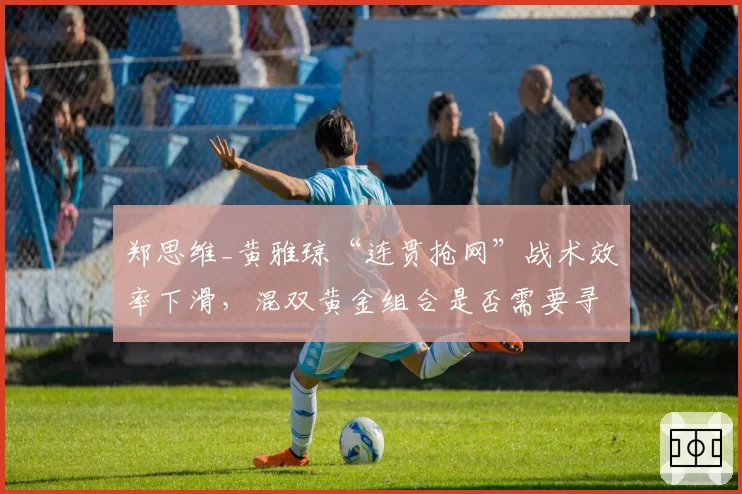 郑思维_黄雅琼“连贯抢网”战术效率下滑，混双黄金组合是否需要寻求变革？