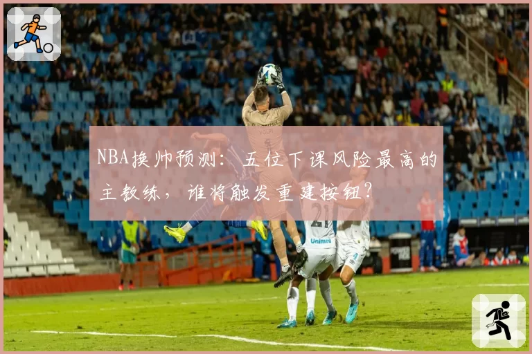 NBA换帅预测：五位下课风险最高的主教练，谁将触发重建按钮？
