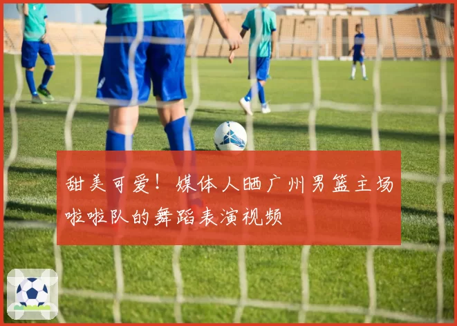 甜美可爱！媒体人晒广州男篮主场啦啦队的舞蹈表演视频