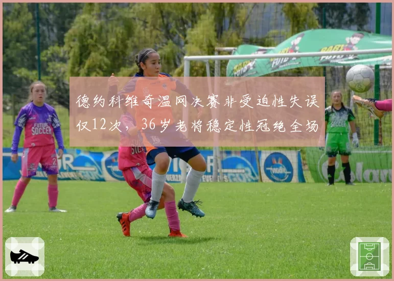 德约科维奇温网决赛非受迫性失误仅12次，36岁老将稳定性冠绝全场
