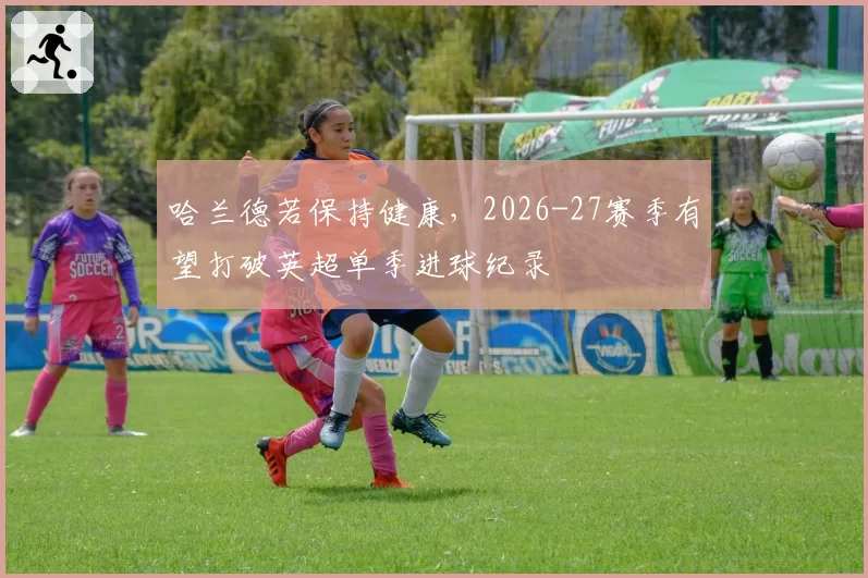 哈兰德若保持健康，2026-27赛季有望打破英超单季进球纪录