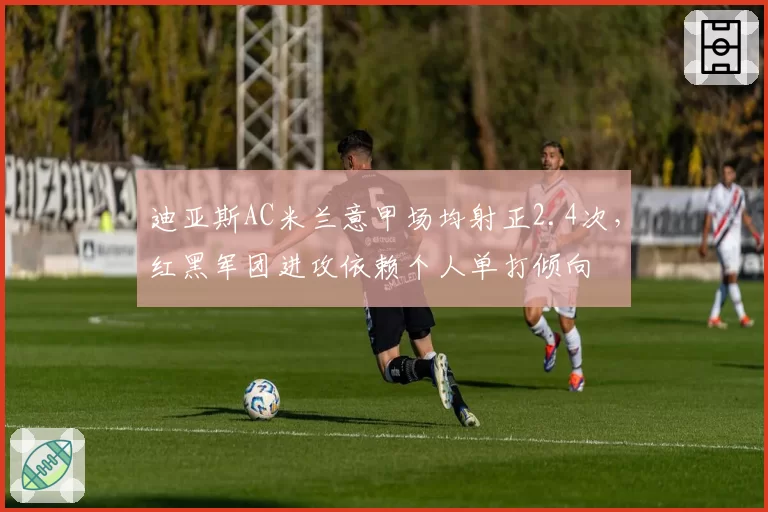 迪亚斯AC米兰意甲场均射正2.4次，红黑军团进攻依赖个人单打倾向