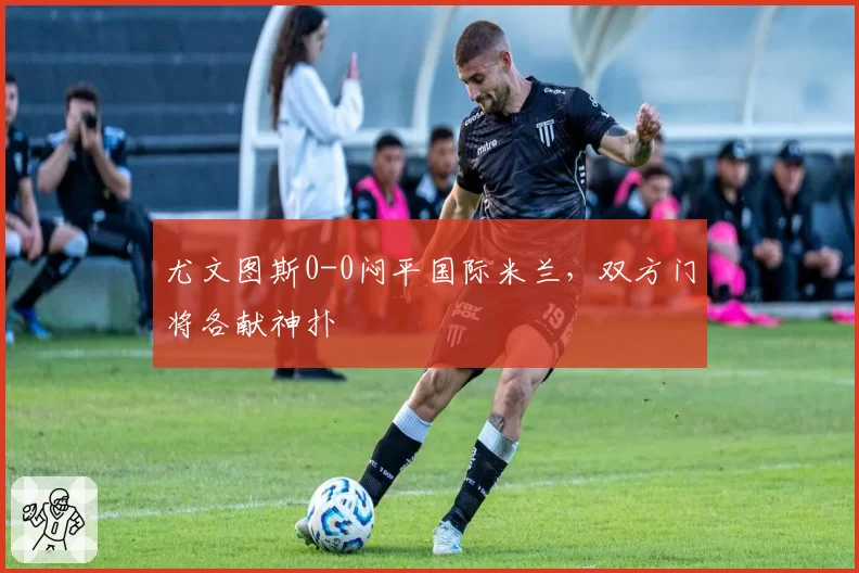 尤文图斯0-0闷平国际米兰，双方门将各献神扑