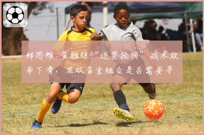 郑思维_黄雅琼“连贯抢网”战术效率下滑，混双黄金组合是否需要寻求变革？