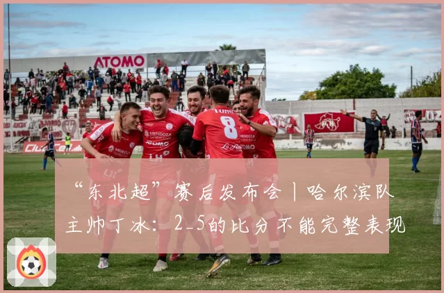 “东北超”赛后发布会丨哈尔滨队主帅丁冰：2_5的比分不能完整表现队伍的发挥