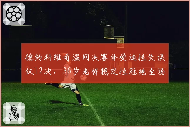 德约科维奇温网决赛非受迫性失误仅12次，36岁老将稳定性冠绝全场