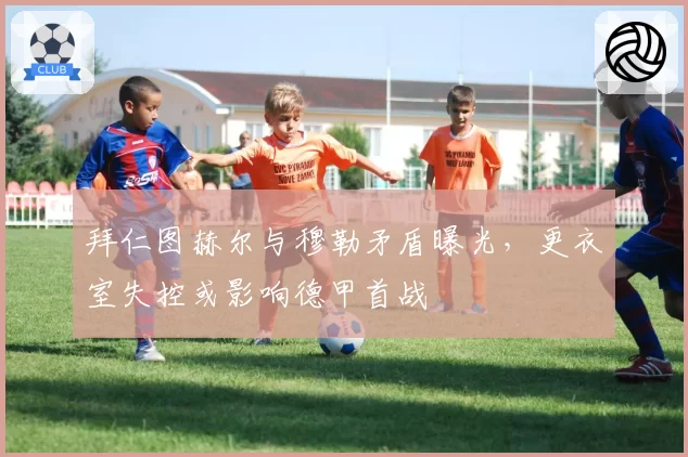 拜仁图赫尔与穆勒矛盾曝光，更衣室失控或影响德甲首战