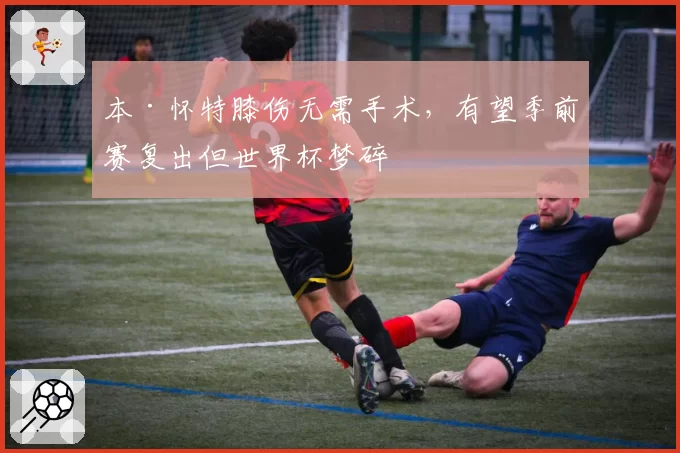本·怀特膝伤无需手术，有望季前赛复出但世界杯梦碎