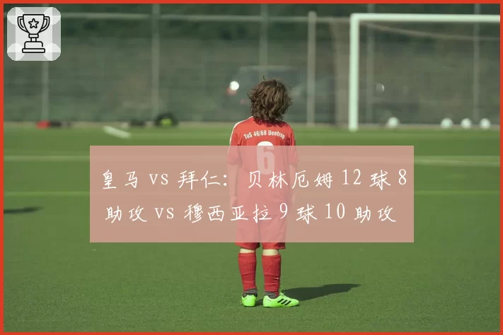 皇马 vs 拜仁：贝林厄姆 12 球 8 助攻 vs 穆西亚拉 9 球 10 助攻，新生代核心的正面对决