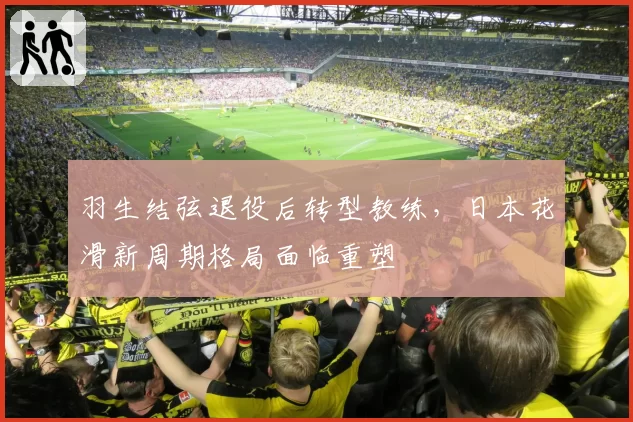 羽生结弦退役后转型教练，日本花滑新周期格局面临重塑