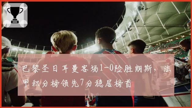 巴黎圣日耳曼客场1-0险胜朗斯，法甲积分榜领先7分稳居榜首