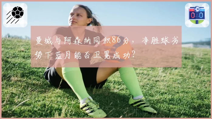 曼城与阿森纳同积86分,净胜球劣势下蓝月能否卫冕成功?