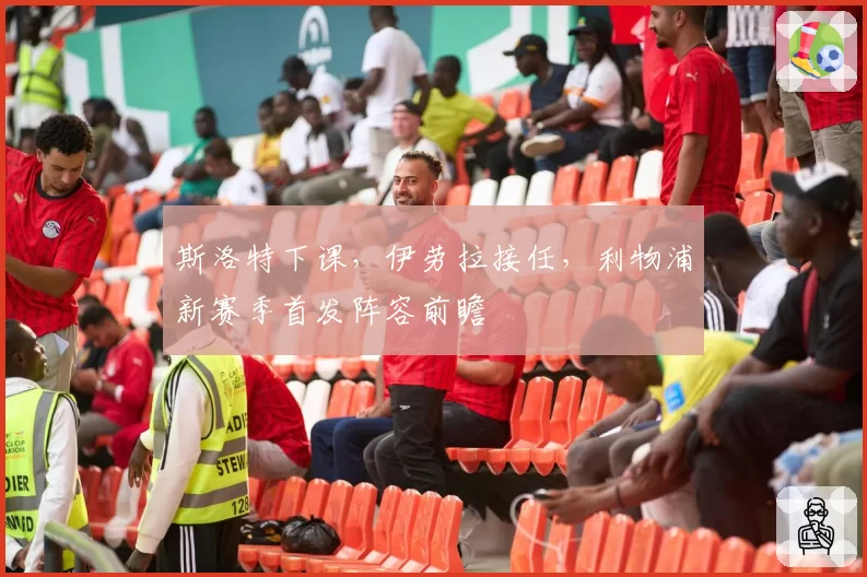 斯洛特下课，伊劳拉接任，利物浦新赛季首发阵容前瞻