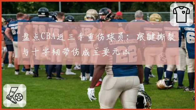 盘点CBA近三季重伤球员：跟腱撕裂与十字韧带伤成主要元凶