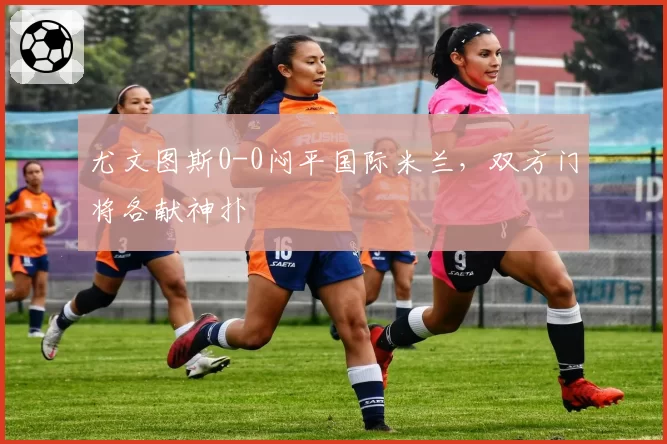 尤文图斯0-0闷平国际米兰，双方门将各献神扑