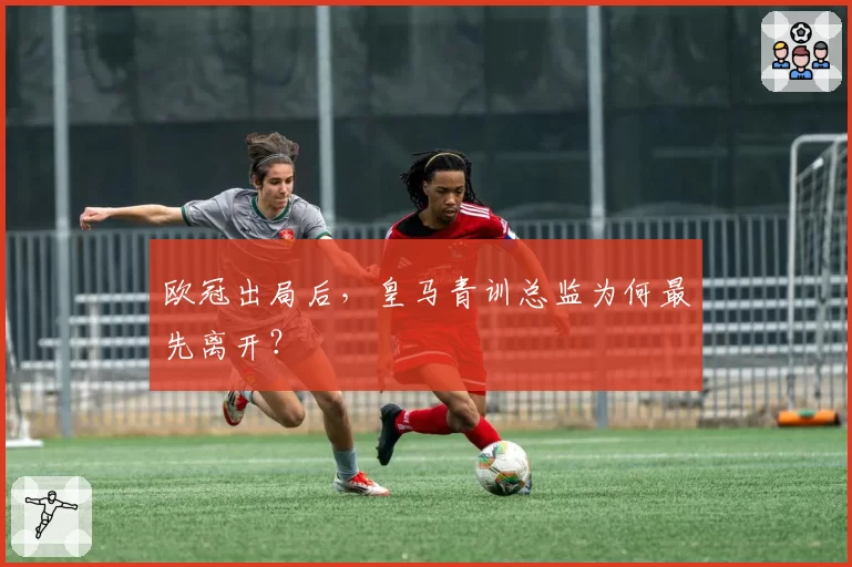 欧冠出局后，皇马青训总监为何最先离开？
