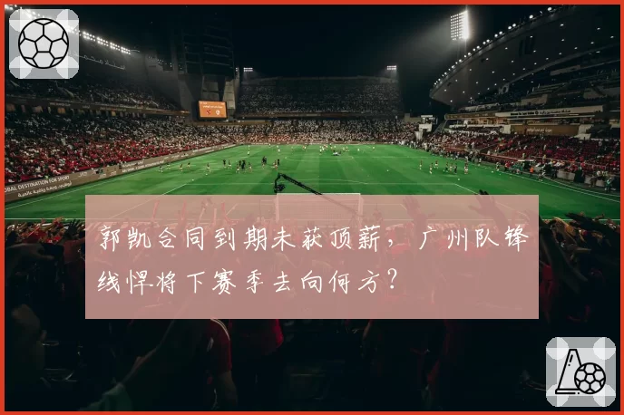 郭凯合同到期未获顶薪，广州队锋线悍将下赛季去向何方？