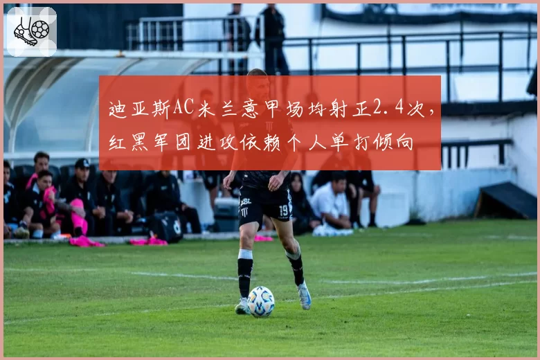 迪亚斯AC米兰意甲场均射正2.4次，红黑军团进攻依赖个人单打倾向