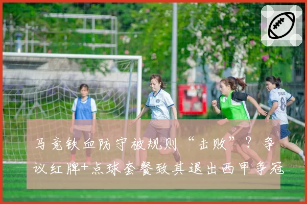 马竞铁血防守被规则“击败”？争议红牌+点球套餐致其退出西甲争冠