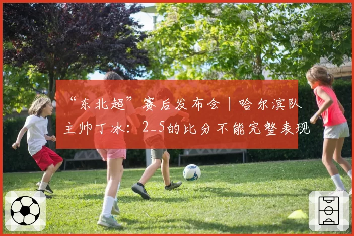 “东北超”赛后发布会丨哈尔滨队主帅丁冰：2_5的比分不能完整表现队伍的发挥