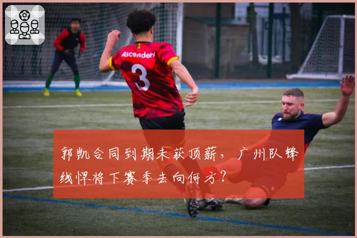 郭凯合同到期未获顶薪，广州队锋线悍将下赛季去向何方？